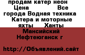 продам катер неон  › Цена ­ 550 000 - Все города Водная техника » Катера и моторные яхты   . Ханты-Мансийский,Нефтеюганск г.